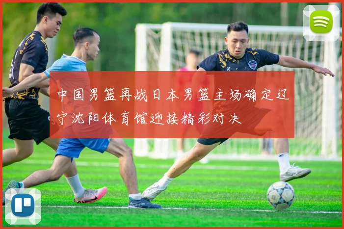 中国男篮再战日本男篮主场确定辽宁沈阳体育馆迎接精彩对决