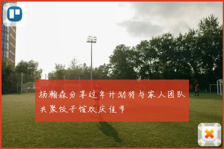 杨瀚森分享过年计划将与家人团队共聚饺子馆欢庆佳节