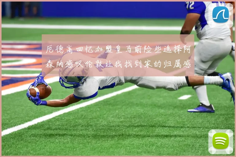 厄德高回忆加盟皇马前险些选择阿森纳感叹伦敦让我找到家的归属感